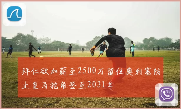 拜仁欲加薪至2500万留住奥利塞防止皇马挖角签至2031年